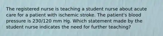 The registered nurse is teaching a student nurse about acute care for a patient with ischemic stroke. The patient's blood pressure is 230/120 mm Hg. Which statement made by the student nurse indicates the need for further teaching?