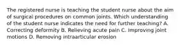 The registered nurse is teaching the student nurse about the aim of surgical procedures on common joints. Which understanding of the student nurse indicates the need for further teaching? A. Correcting deformity B. Relieving acute pain C. Improving joint motions D. Removing intraarticular erosion