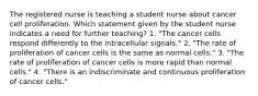 The registered nurse is teaching a student nurse about cancer cell proliferation. Which statement given by the student nurse indicates a need for further teaching? 1. "The cancer cells respond differently to the intracellular signals." 2. "The rate of proliferation of cancer cells is the same as normal cells." 3. "The rate of proliferation of cancer cells is more rapid than normal cells." 4. "There is an indiscriminate and continuous proliferation of cancer cells."