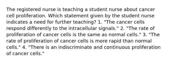 The registered nurse is teaching a student nurse about cancer cell proliferation. Which statement given by the student nurse indicates a need for further teaching? 1. "The cancer cells respond differently to the intracellular signals." 2. "The rate of proliferation of cancer cells is the same as normal cells." 3. "The rate of proliferation of cancer cells is more rapid than normal cells." 4. "There is an indiscriminate and continuous proliferation of cancer cells."