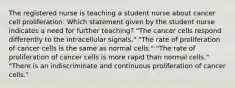 The registered nurse is teaching a student nurse about cancer cell proliferation. Which statement given by the student nurse indicates a need for further teaching? "The cancer cells respond differently to the intracellular signals." "The rate of proliferation of cancer cells is the same as normal cells." "The rate of proliferation of cancer cells is more rapid than normal cells." "There is an indiscriminate and continuous proliferation of cancer cells."