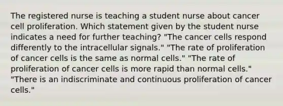 The registered nurse is teaching a student nurse about cancer cell proliferation. Which statement given by the student nurse indicates a need for further teaching? "The cancer cells respond differently to the intracellular signals." "The rate of proliferation of cancer cells is the same as normal cells." "The rate of proliferation of cancer cells is more rapid than normal cells." "There is an indiscriminate and continuous proliferation of cancer cells."