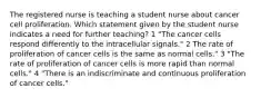 The registered nurse is teaching a student nurse about cancer cell proliferation. Which statement given by the student nurse indicates a need for further teaching? 1 "The cancer cells respond differently to the intracellular signals." 2 The rate of proliferation of cancer cells is the same as normal cells." 3 "The rate of proliferation of cancer cells is more rapid than normal cells." 4 "There is an indiscriminate and continuous proliferation of cancer cells."