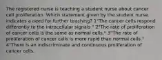 The registered nurse is teaching a student nurse about cancer cell proliferation. Which statement given by the student nurse indicates a need for further teaching? 1"The cancer cells respond differently to the intracellular signals." 2"The rate of proliferation of cancer cells is the same as normal cells." 3"The rate of proliferation of cancer cells is more rapid than normal cells." 4"There is an indiscriminate and continuous proliferation of cancer cells.