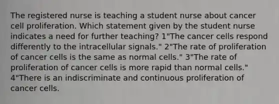 The registered nurse is teaching a student nurse about cancer cell proliferation. Which statement given by the student nurse indicates a need for further teaching? 1"The cancer cells respond differently to the intracellular signals." 2"The rate of proliferation of cancer cells is the same as normal cells." 3"The rate of proliferation of cancer cells is more rapid than normal cells." 4"There is an indiscriminate and continuous proliferation of cancer cells.