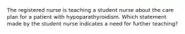 The registered nurse is teaching a student nurse about the care plan for a patient with hypoparathyroidism. Which statement made by the student nurse indicates a need for further teaching?