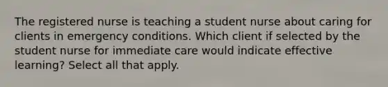 The registered nurse is teaching a student nurse about caring for clients in emergency conditions. Which client if selected by the student nurse for immediate care would indicate effective learning? Select all that apply.