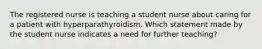 The registered nurse is teaching a student nurse about caring for a patient with hyperparathyroidism. Which statement made by the student nurse indicates a need for further teaching?