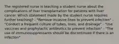 The registered nurse is teaching a student nurse about the complications of liver transplantation for patients with liver cancer. Which statement made by the student nurse requires further teaching? - "Remove invasive lines to prevent infection" - "Conduct a frequent culture of tubes, lines, and drainage" - "Use vaccines and prophylactic antibiotics to prevent infection" - "The use of immunosuppressants should be discontinued if there is an infection"