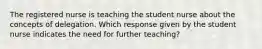 The registered nurse is teaching the student nurse about the concepts of delegation. Which response given by the student nurse indicates the need for further teaching?