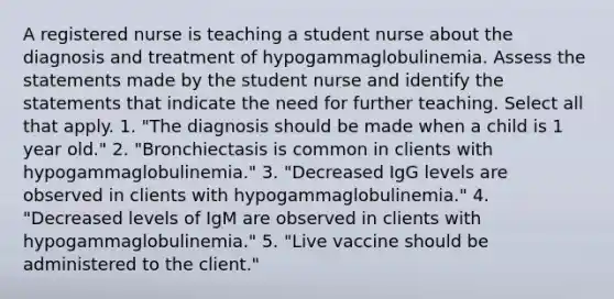 A registered nurse is teaching a student nurse about the diagnosis and treatment of hypogammaglobulinemia. Assess the statements made by the student nurse and identify the statements that indicate the need for further teaching. Select all that apply. 1. "The diagnosis should be made when a child is 1 year old." 2. "Bronchiectasis is common in clients with hypogammaglobulinemia." 3. "Decreased IgG levels are observed in clients with hypogammaglobulinemia." 4. "Decreased levels of IgM are observed in clients with hypogammaglobulinemia." 5. "Live vaccine should be administered to the client."