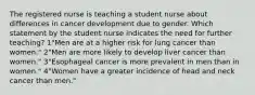 The registered nurse is teaching a student nurse about differences in cancer development due to gender. Which statement by the student nurse indicates the need for further teaching? 1"Men are at a higher risk for lung cancer than women." 2"Men are more likely to develop liver cancer than women." 3"Esophageal cancer is more prevalent in men than in women." 4"Women have a greater incidence of head and neck cancer than men."