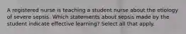 A registered nurse is teaching a student nurse about the etiology of severe sepsis. Which statements about sepsis made by the student indicate effective learning? Select all that apply.