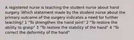 A registered nurse is teaching the student nurse about hand surgery. Which statement made by the student nurse about the primary outcome of the surgery indicates a need for further teaching? 1 "To strengthen the hand joint" 2 "To restore the ability to grasp" 3 "To restore the stability of the hand" 4 "To correct the deformity of the hand"