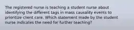 The registered nurse is teaching a student nurse about identifying the different tags in mass causality events to prioritize client care. Which statement made by the student nurse indicates the need for further teaching?