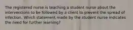 The registered nurse is teaching a student nurse about the interventions to be followed by a client to prevent the spread of infection. Which statement made by the student nurse indicates the need for further learning?