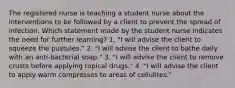 The registered nurse is teaching a student nurse about the interventions to be followed by a client to prevent the spread of infection. Which statement made by the student nurse indicates the need for further learning? 1. "I will advise the client to squeeze the pustules." 2. "I will advise the client to bathe daily with an anti-bacterial soap." 3. "I will advise the client to remove crusts before applying topical drugs." 4. "I will advise the client to apply warm compresses to areas of cellulites."