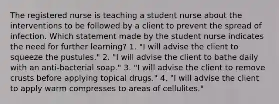 The registered nurse is teaching a student nurse about the interventions to be followed by a client to prevent the spread of infection. Which statement made by the student nurse indicates the need for further learning? 1. "I will advise the client to squeeze the pustules." 2. "I will advise the client to bathe daily with an anti-bacterial soap." 3. "I will advise the client to remove crusts before applying topical drugs." 4. "I will advise the client to apply warm compresses to areas of cellulites."