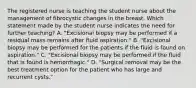 The registered nurse is teaching the student nurse about the management of fibrocystic changes in the breast. Which statement made by the student nurse indicates the need for further teaching? A. "Excisional biopsy may be performed if a residual mass remains after fluid aspiration." B. "Excisional biopsy may be performed for the patients if the fluid is found on aspiration." C. "Excisional biopsy may be performed if the fluid that is found is hemorrhagic." D. "Surgical removal may be the best treatment option for the patient who has large and recurrent cysts."