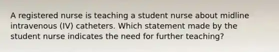 A registered nurse is teaching a student nurse about midline intravenous (IV) catheters. Which statement made by the student nurse indicates the need for further teaching?