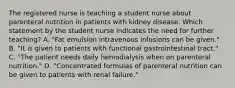 The registered nurse is teaching a student nurse about parenteral nutrition in patients with kidney disease. Which statement by the student nurse indicates the need for further teaching? A. "Fat emulsion intravenous infusions can be given." B. "It is given to patients with functional gastrointestinal tract." C. "The patient needs daily hemodialysis when on parenteral nutrition." D. "Concentrated formulas of parenteral nutrition can be given to patients with renal failure."