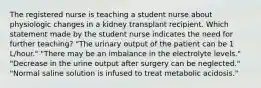 The registered nurse is teaching a student nurse about physiologic changes in a kidney transplant recipient. Which statement made by the student nurse indicates the need for further teaching? "The urinary output of the patient can be 1 L/hour." "There may be an imbalance in the electrolyte levels." "Decrease in the urine output after surgery can be neglected." "Normal saline solution is infused to treat metabolic acidosis."