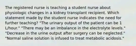 The registered nurse is teaching a student nurse about physiologic changes in a kidney transplant recipient. Which statement made by the student nurse indicates the need for further teaching? "The urinary output of the patient can be 1 L/hour." "There may be an imbalance in the electrolyte levels." "Decrease in the urine output after surgery can be neglected." "Normal saline solution is infused to treat metabolic acidosis."