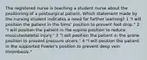 The registered nurse is teaching a student nurse about the positioning of a postsurgical patient. Which statement made by the nursing student indicates a need for further learning? 1 "I will position the patient in the Sims' position to prevent foot drop." 2 "I will position the patient in the supine position to reduce musculoskeletal injury." 3 "I will position the patient in the prone position to prevent pressure ulcers." 4 "I will position the patient in the supported Fowler's position to prevent deep vein thrombosis."