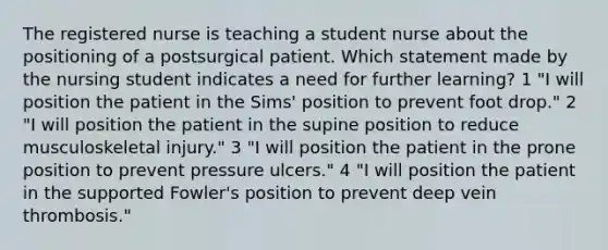 The registered nurse is teaching a student nurse about the positioning of a postsurgical patient. Which statement made by the nursing student indicates a need for further learning? 1 "I will position the patient in the Sims' position to prevent foot drop." 2 "I will position the patient in the supine position to reduce musculoskeletal injury." 3 "I will position the patient in the prone position to prevent pressure ulcers." 4 "I will position the patient in the supported Fowler's position to prevent deep vein thrombosis."