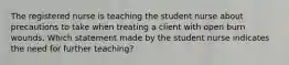 The registered nurse is teaching the student nurse about precautions to take when treating a client with open burn wounds. Which statement made by the student nurse indicates the need for further teaching?