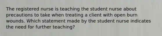 The registered nurse is teaching the student nurse about precautions to take when treating a client with open burn wounds. Which statement made by the student nurse indicates the need for further teaching?