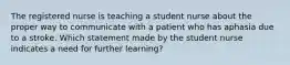 The registered nurse is teaching a student nurse about the proper way to communicate with a patient who has aphasia due to a stroke. Which statement made by the student nurse indicates a need for further learning?