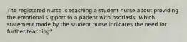 The registered nurse is teaching a student nurse about providing the emotional support to a patient with psoriasis. Which statement made by the student nurse indicates the need for further teaching?