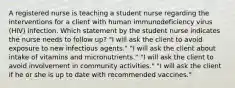 A registered nurse is teaching a student nurse regarding the interventions for a client with human immunodeficiency virus (HIV) infection. Which statement by the student nurse indicates the nurse needs to follow up? "I will ask the client to avoid exposure to new infectious agents." "I will ask the client about intake of vitamins and micronutrients." "I will ask the client to avoid involvement in community activities." "I will ask the client if he or she is up to date with recommended vaccines."