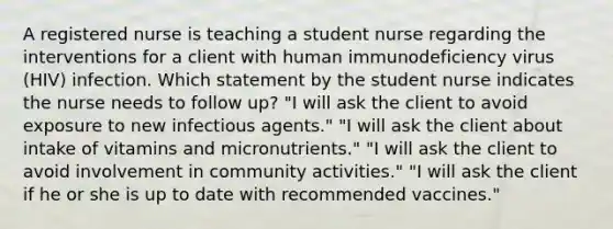 A registered nurse is teaching a student nurse regarding the interventions for a client with human immunodeficiency virus (HIV) infection. Which statement by the student nurse indicates the nurse needs to follow up? "I will ask the client to avoid exposure to new infectious agents." "I will ask the client about intake of vitamins and micronutrients." "I will ask the client to avoid involvement in community activities." "I will ask the client if he or she is up to date with recommended vaccines."