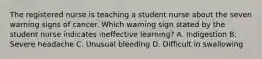 The registered nurse is teaching a student nurse about the seven warning signs of cancer. Which warning sign stated by the student nurse indicates ineffective learning? A. Indigestion B. Severe headache C. Unusual bleeding D. Difficult in swallowing