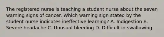 The registered nurse is teaching a student nurse about the seven warning signs of cancer. Which warning sign stated by the student nurse indicates ineffective learning? A. Indigestion B. Severe headache C. Unusual bleeding D. Difficult in swallowing