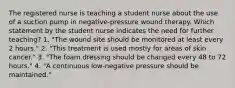 The registered nurse is teaching a student nurse about the use of a suction pump in negative-pressure wound therapy. Which statement by the student nurse indicates the need for further teaching? 1. "The wound site should be monitored at least every 2 hours." 2. "This treatment is used mostly for areas of skin cancer." 3. "The foam dressing should be changed every 48 to 72 hours." 4. "A continuous low-negative pressure should be maintained."