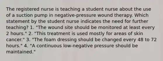 The registered nurse is teaching a student nurse about the use of a suction pump in negative-pressure wound therapy. Which statement by the student nurse indicates the need for further teaching? 1. "The wound site should be monitored at least every 2 hours." 2. "This treatment is used mostly for areas of skin cancer." 3. "The foam dressing should be changed every 48 to 72 hours." 4. "A continuous low-negative pressure should be maintained."