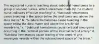 The registered nurse is teaching about subdural hematomas to a group of student nurses. Which statement made by the student nurse indicates effective teaching? a. "Subdural hematomas cause bleeding in the space below the skull bone and above the dura mater." b. "Subdural hematomas cause bleeding in the space below the dura mater and above the arachnoid membrane." c. "Subdural hematomas cause cerebral aneurysms occurring in the terminal portion of the internal carotid artery." d. "Subdural hematomas cause tearing of the cerebral and meningeal vessels within the subarachnoid space of the brain."