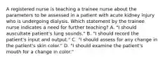 A registered nurse is teaching a trainee nurse about the parameters to be assessed in a patient with acute kidney injury who is undergoing dialysis. Which statement by the trainee nurse indicates a need for further teaching? A. "I should auscultate patient's lung sounds." B. "I should record the patient's input and output." C. "I should assess for any change in the patient's skin color." D. "I should examine the patient's mouth for a change in color."