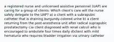 a registered nurse and unlicensed assistive personnel (UAP) are caring for a group of clients. Which client's care will the nurse safely delegate to the UAP? a) a client with a subrapubic catheter that is draining burgundy-colored urine b) a client returning from the post-anesthesia unit after radical suprapubic prostatectomy c)a client diagnosed with renal calculi who is encouraged to ambulate four times daily d)client with mild hematuria who requires bladder irrigation via urinary catheter