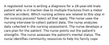 A registered nurse is writing a diagnosis for a 28-year-old male patient who is in traction due to multiple fractures from a motor vehicle accident. Which nursing actions are related to this step in the nursing process? Select all that apply. The nurse uses the nursing interview to collect patient data. The nurse analyzes data collected in the nursing assessment. The nurse develops a care plan for the patient. The nurse points out the patient's strengths. The nurse assesses the patient's mental status. The nurse identifies community resources to help his family cope