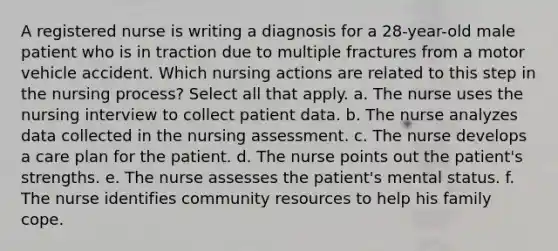 A registered nurse is writing a diagnosis for a 28-year-old male patient who is in traction due to multiple fractures from a motor vehicle accident. Which nursing actions are related to this step in the nursing process? Select all that apply. a. The nurse uses the nursing interview to collect patient data. b. The nurse analyzes data collected in the nursing assessment. c. The nurse develops a care plan for the patient. d. The nurse points out the patient's strengths. e. The nurse assesses the patient's mental status. f. The nurse identifies community resources to help his family cope.