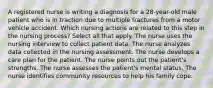 A registered nurse is writing a diagnosis for a 28-year-old male patient who is in traction due to multiple fractures from a motor vehicle accident. Which nursing actions are related to this step in the nursing process? Select all that apply. The nurse uses the nursing interview to collect patient data. The nurse analyzes data collected in the nursing assessment. The nurse develops a care plan for the patient. The nurse points out the patient's strengths. The nurse assesses the patient's mental status. The nurse identifies community resources to help his family cope.