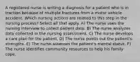 A registered nurse is writing a diagnosis for a patient who is in traction because of multiple fractures from a motor vehicle accident. Which nursing actions are related to this step in the nursing process? Select all that apply. A) The nurse uses the nursing interview to collect patient data. B) The nurse analyzes data collected in the nursing assessment. C) The nurse develops a care plan for the patient. D) The nurse points out the patient's strengths. E) The nurse assesses the patient's mental status. F) The nurse identifies community resources to help his family cope.