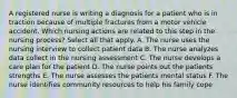 A registered nurse is writing a diagnosis for a patient who is in traction because of multiple fractures from a motor vehicle accident. Which nursing actions are related to this step in the nursing process? Select all that apply. A. The nurse uses the nursing interview to collect patient data B. The nurse analyzes data collect in the nursing assessment C. The nurse develops a care plan for the patient D. The nurse points out the patients strengths E. The nurse assesses the patients mental status F. The nurse identifies community resources to help his family cope