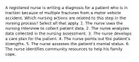 A registered nurse is writing a diagnosis for a patient who is in traction because of multiple fractures from a motor vehicle accident. Which nursing actions are related to this step in the nursing process? Select all that apply. 1. The nurse uses the nursing interview to collect patient data. 2. The nurse analyzes data collected in the nursing assessment. 3. The nurse develops a care plan for the patient. 4. The nurse points out the patient's strengths. 5. The nurse assesses the patient's mental status. 6. The nurse identifies community resources to help his family cope.