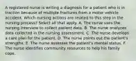 A registered nurse is writing a diagnosis for a patient who is in traction because of multiple fractures from a motor vehicle accident. Which nursing actions are related to this step in the nursing process? Select all that apply. A. The nurse uses the nursing interview to collect patient data. B. The nurse analyzes data collected in the nursing assessment. C. The nurse develops a care plan for the patient. D. The nurse points out the patient's strengths. E. The nurse assesses the patient's mental status. F. The nurse identifies community resources to help his family cope.