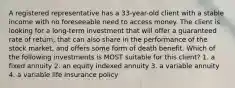 A registered representative has a 33-year-old client with a stable income with no foreseeable need to access money. The client is looking for a long-term investment that will offer a guaranteed rate of return, that can also share in the performance of the stock market, and offers some form of death benefit. Which of the following investments is MOST suitable for this client? 1. a fixed annuity 2. an equity indexed annuity 3. a variable annuity 4. a variable life insurance policy